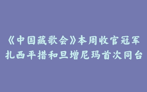 《中国藏歌会》本周收官冠军扎西平措和旦增尼玛首次同台飙歌